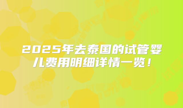 2025年去泰国的试管婴儿费用明细详情一览!