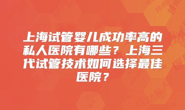 上海试管婴儿成功率高的私人医院有哪些?上海三代试管技术如何选择最佳医院?