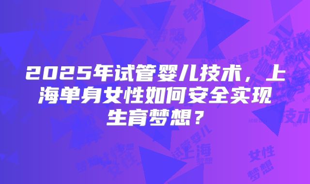2025年试管婴儿技术,上海单身女性如何安全实现生育梦想?