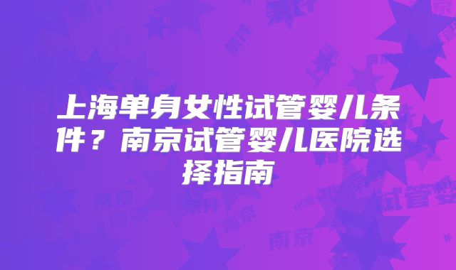 上海单身女性试管婴儿条件?南京试管婴儿医院选择指南