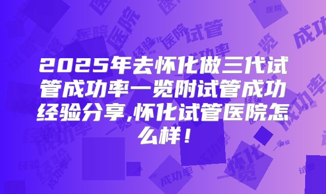 2025年去怀化做三代试管成功率一览附试管成功经验分享,怀化试管医院怎么样!