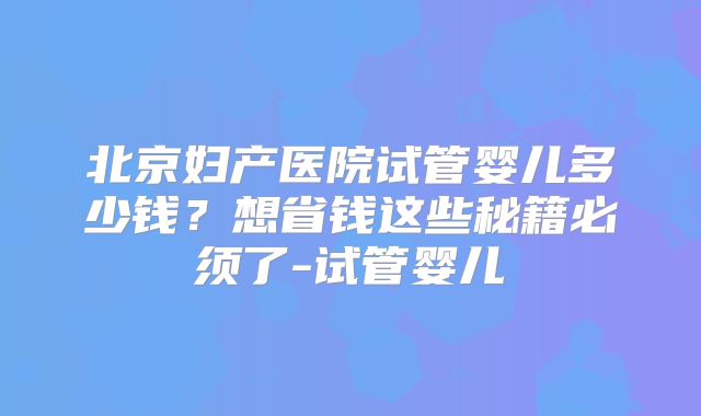 北京妇产医院试管婴儿多少钱?想省钱这些秘籍必须了-试管婴儿