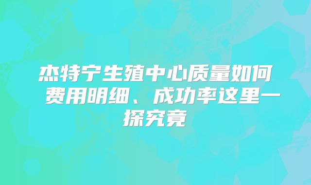 杰特宁生殖中心质量如何 费用明细、成功率这里一探究竟