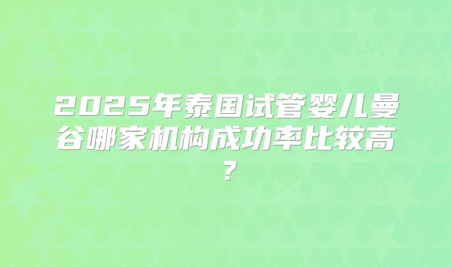 2025年泰国试管婴儿曼谷哪家机构成功率比较高?