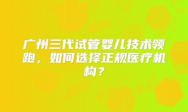 广州三代试管婴儿技术领跑,如何选择正规医疗机构?