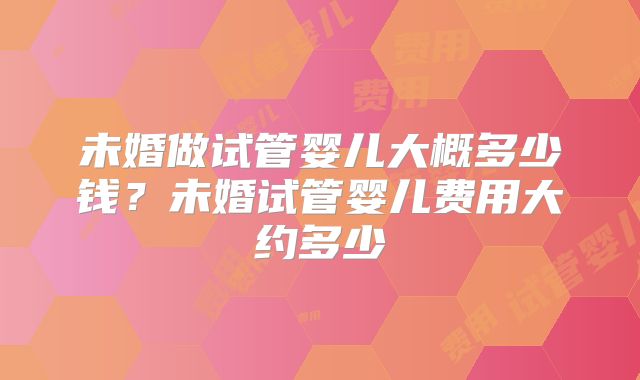未婚做试管婴儿大概多少钱?未婚试管婴儿费用大约多少