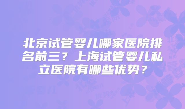 北京试管婴儿哪家医院排名前三？上海试管婴儿私立医院有哪些优势？