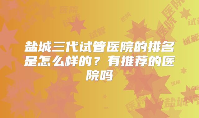 盐城三代试管医院的排名是怎么样的?有推荐的医院吗