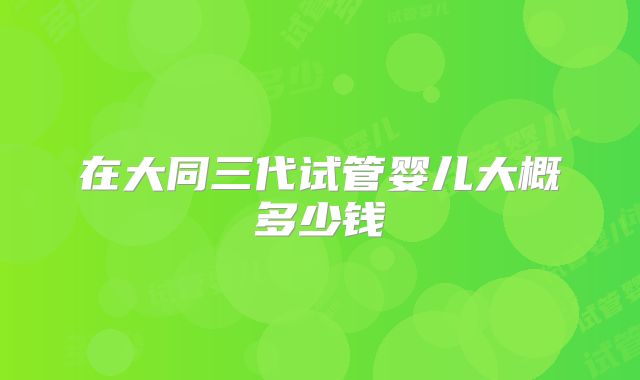 在大同三代试管婴儿大概多少钱
