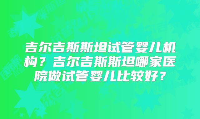 吉尔吉斯斯坦试管婴儿机构?吉尔吉斯斯坦哪家医院做试管婴儿比较好?