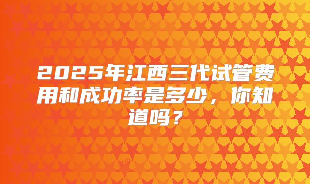 2025年江西三代试管费用和成功率是多少，你知道吗？
