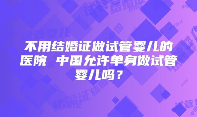 不用结婚证做试管婴儿的医院 中国允许单身做试管婴儿吗？