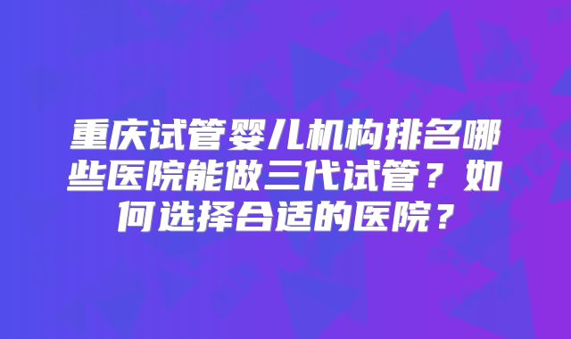 重庆试管婴儿机构排名哪些医院能做三代试管?如何选择合适的医院?