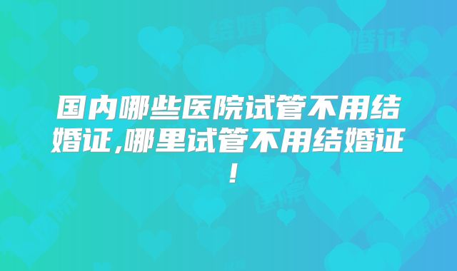 国内哪些医院试管不用结婚证,哪里试管不用结婚证!