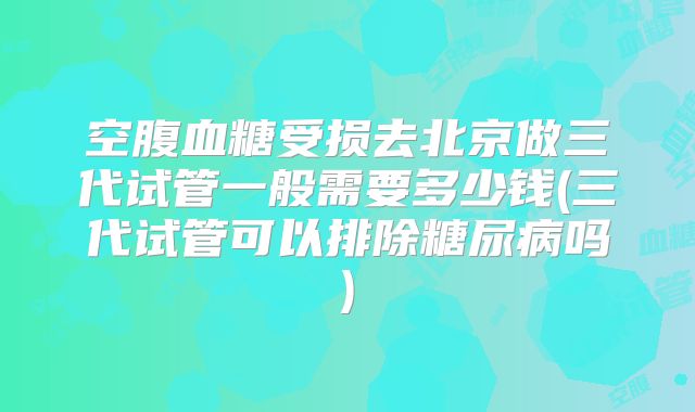 空腹血糖受损去北京做三代试管一般需要多少钱(三代试管可以排除糖尿病吗)