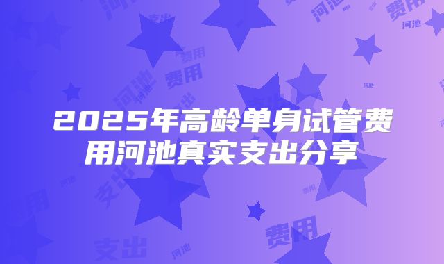2025年高龄单身试管费用河池真实支出分享