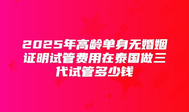 2025年高龄单身无婚姻证明试管费用在泰国做三代试管多少钱