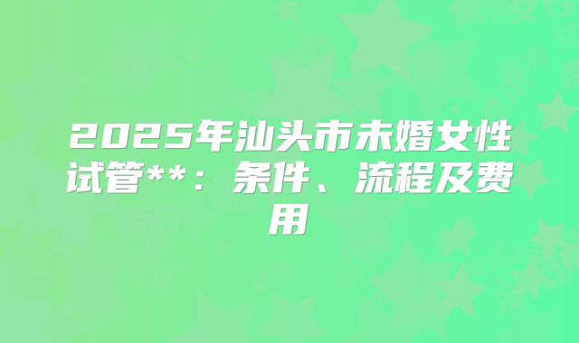 2025年汕头市未婚女性试管**:条件、流程及费用