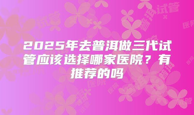 2025年去普洱做三代试管应该选择哪家医院？有推荐的吗
