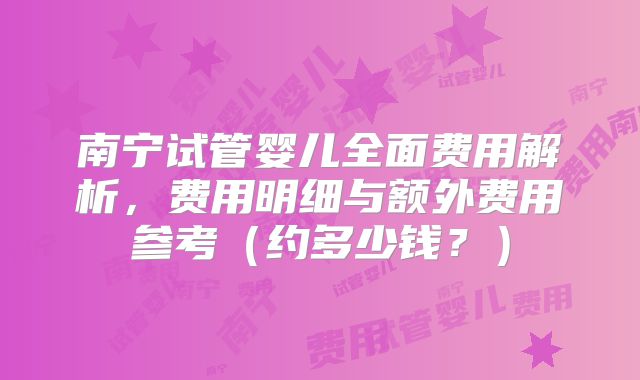 南宁试管婴儿全面费用解析,费用明细与额外费用参考(约多少钱?)