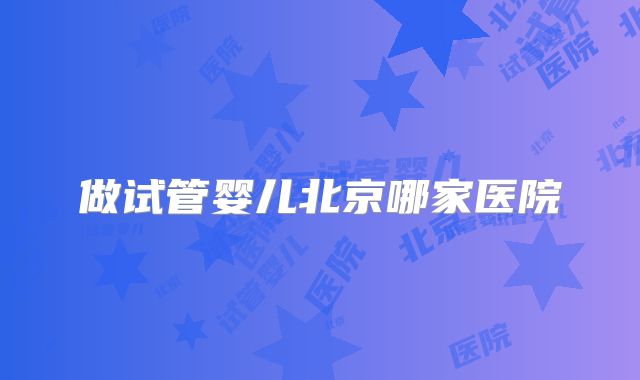 做试管婴儿北京哪家医院