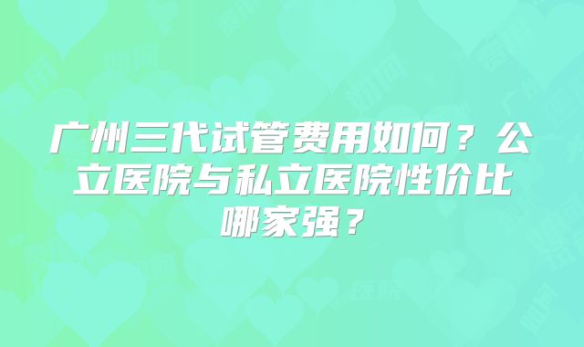 广州三代试管费用如何?公立医院与私立医院性价比哪家强?