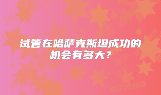 试管在哈萨克斯坦成功的机会有多大?