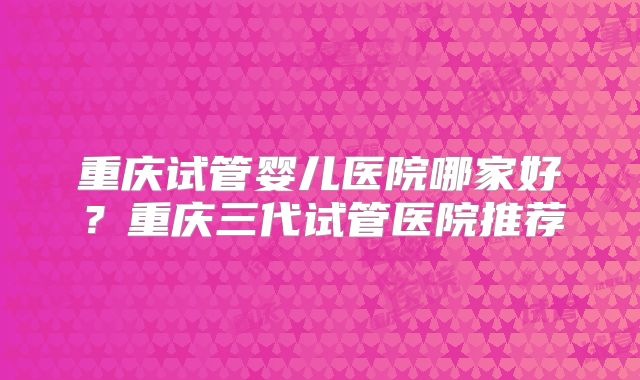 重庆试管婴儿医院哪家好?重庆三代试管医院推荐