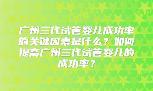 广州三代试管婴儿成功率的关键因素是什么？如何提高广州三代试管婴儿的成功率？