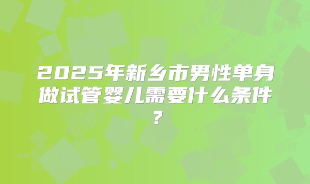 2025年新乡市男性单身做试管婴儿需要什么条件?