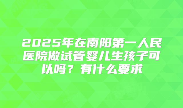 2025年在南阳第一人民医院做试管婴儿生孩子可以吗？有什么要求