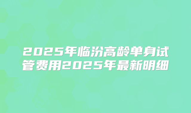 2025年临汾高龄单身试管费用2025年最新明细