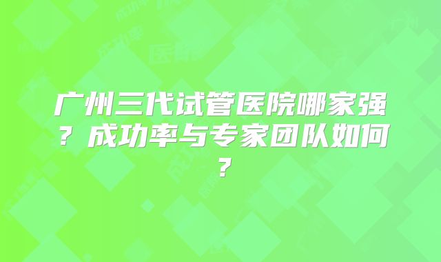 广州三代试管医院哪家强？成功率与专家团队如何？