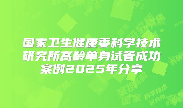 国家卫生健康委科学技术研究所高龄单身试管成功案例2025年分享
