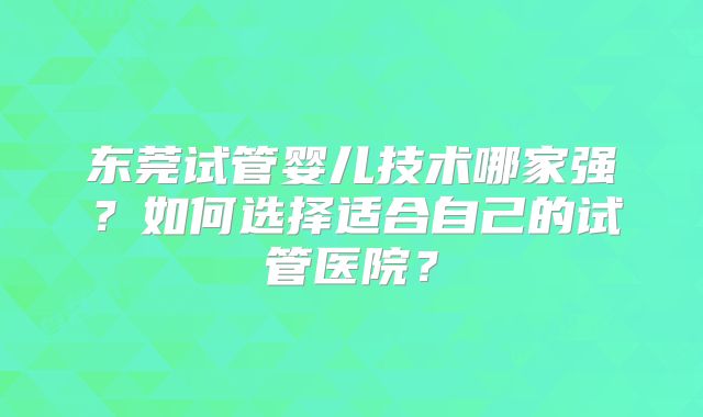 东莞试管婴儿技术哪家强?如何选择适合自己的试管医院?