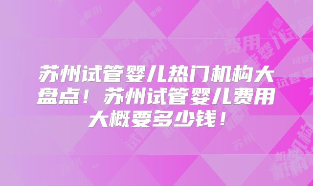 苏州试管婴儿热门机构大盘点！苏州试管婴儿费用大概要多少钱！