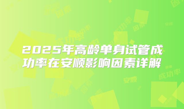 2025年高龄单身试管成功率在安顺影响因素详解