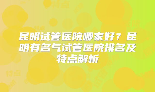 昆明试管医院哪家好?昆明有名气试管医院排名及特点解析