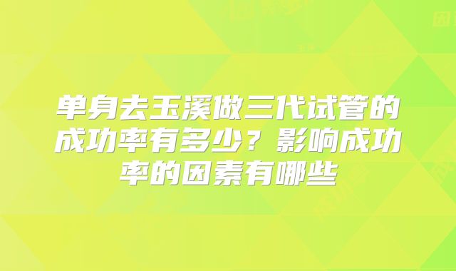 单身去玉溪做三代试管的成功率有多少?影响成功率的因素有哪些