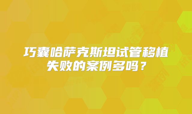 巧囊哈萨克斯坦试管移植失败的案例多吗?