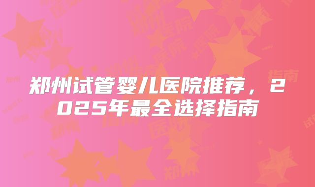 郑州试管婴儿医院推荐，2025年最全选择指南
