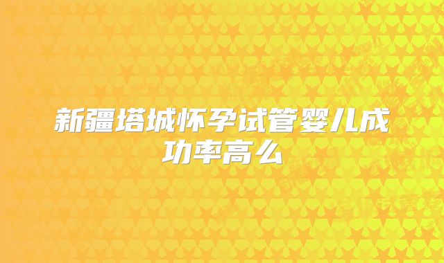新疆塔城怀孕试管婴儿成功率高么