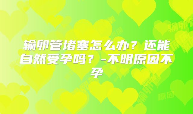 输卵管堵塞怎么办?还能自然受孕吗?-不明原因不孕