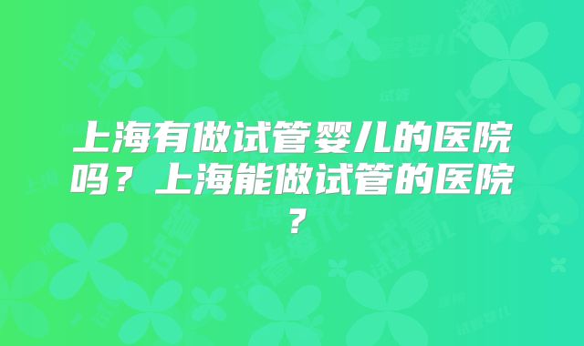 上海有做试管婴儿的医院吗?上海能做试管的医院?