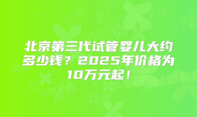 北京第三代试管婴儿大约多少钱?2025年价格为10万元起!