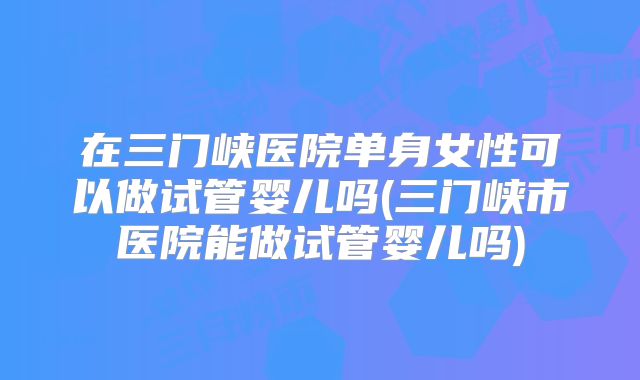 在三门峡医院单身女性可以做试管婴儿吗(三门峡市医院能做试管婴儿吗)
