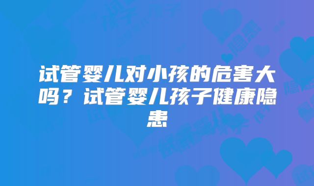 试管婴儿对小孩的危害大吗？试管婴儿孩子健康隐患