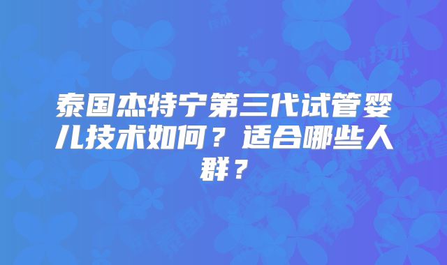 泰国杰特宁第三代试管婴儿技术如何?适合哪些人群?