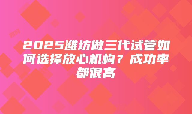 2025潍坊做三代试管如何选择放心机构？成功率都很高