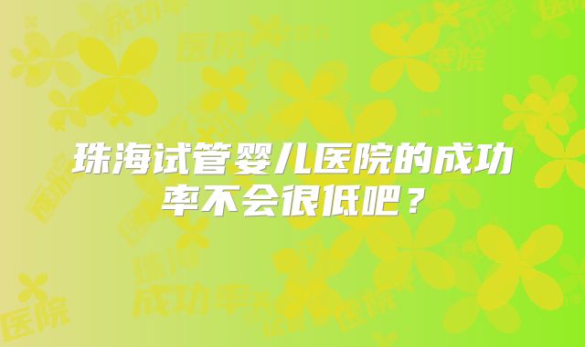 珠海试管婴儿医院的成功率不会很低吧?